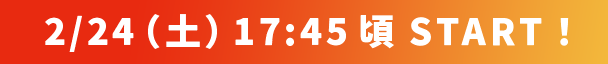 2/24（土）17:00 頃 START！